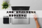 大师赛：新秀战队惨遭淘汰，赛事争议惹争议！