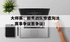 大师赛：新秀战队惨遭淘汰，赛事争议惹争议！