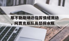 那不勒斯场边指挥情绪激动，阿贾克斯队员怒摔水瓶