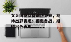 女足国奥队备战热身赛，期待出彩表现：国奥备战，期待出色表现的简单介绍
