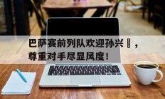巴萨赛前列队欢迎孙兴慜，尊重对手尽显风度！