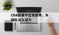 CBA联赛中出现新秀，为球队注入活力