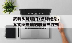 武磊头球破门+点球绝杀，尤文图斯遭遇联赛三连败