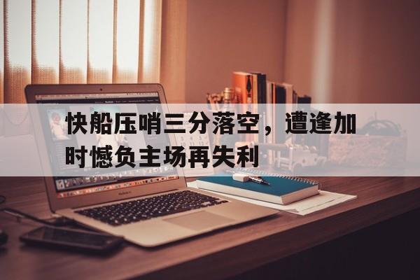 包含快船压哨三分落空，遭逢加时憾负主场再失利的词条