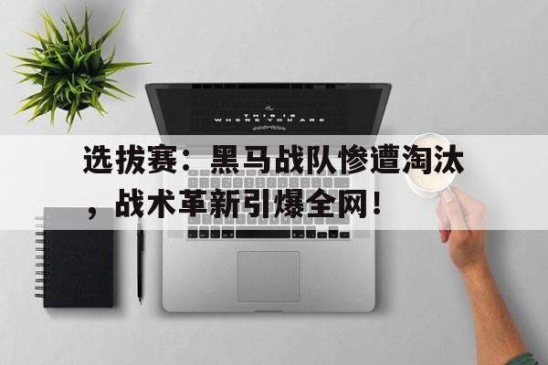 选拔赛：黑马战队惨遭淘汰，战术革新引爆全网！