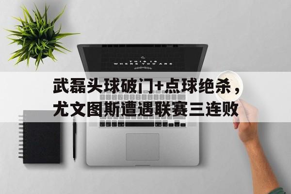 武磊头球破门+点球绝杀，尤文图斯遭遇联赛三连败