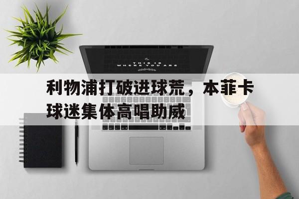 利物浦打破进球荒，本菲卡球迷集体高唱助威利物浦2324赛季球衣