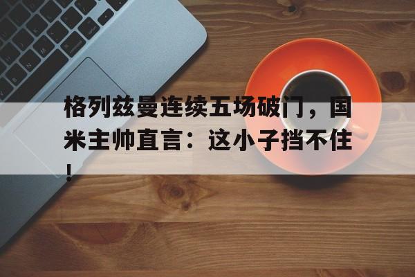 格列兹曼连续五场破门，国米主帅直言：这小子挡不住！