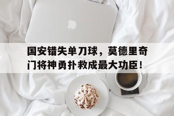 国安错失单刀球，莫德里奇门将神勇扑救成最大功臣！